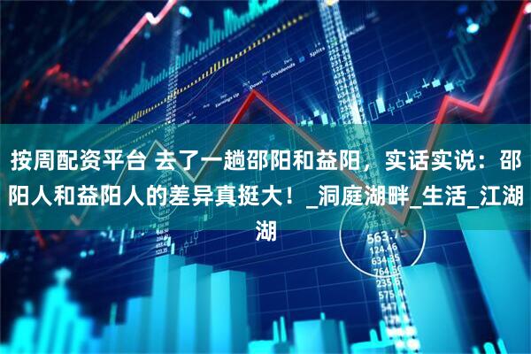 按周配资平台 去了一趟邵阳和益阳，实话实说：邵阳人和益阳人的差异真挺大！_洞庭湖畔_生活_江湖