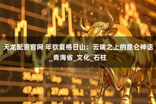 天龙配资官网 年钦夏格日山：云端之上的昆仑神话_青海省_文化_石柱
