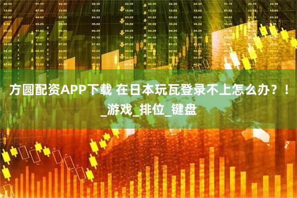 方圆配资APP下载 在日本玩瓦登录不上怎么办？！_游戏_排位_键盘
