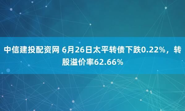 中信建投配资网 6月26日太平转债下跌0.22%，转股溢价率62.66%