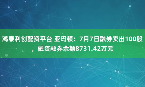 鸿泰利创配资平台 亚玛顿：7月7日融券卖出100股，融资融券余额8731.42万元