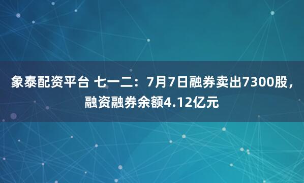 象泰配资平台 七一二：7月7日融券卖出7300股，融资融券余额4.12亿元
