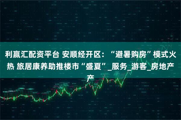 利赢汇配资平台 安顺经开区：“避暑购房”模式火热 旅居康养助推楼市“盛夏”_服务_游客_房地产