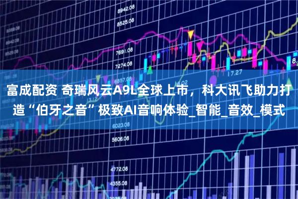 富成配资 奇瑞风云A9L全球上市，科大讯飞助力打造“伯牙之音”极致AI音响体验_智能_音效_模式