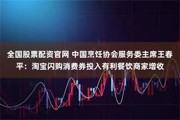 全国股票配资官网 中国烹饪协会服务委主席王春平：淘宝闪购消费券投入有利餐饮商家增收