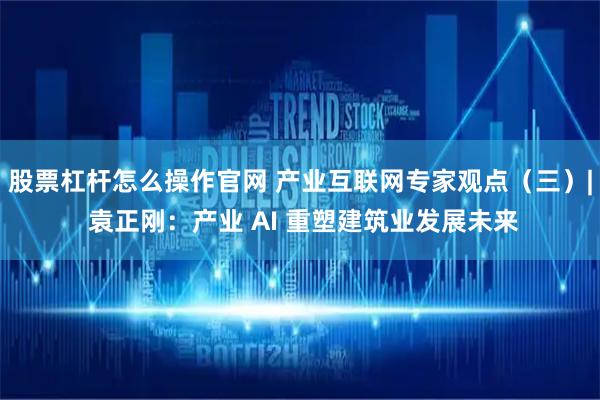 股票杠杆怎么操作官网 产业互联网专家观点（三）| 袁正刚：产业 AI 重塑建筑业发展未来