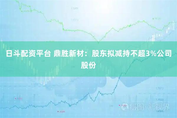 日斗配资平台 鼎胜新材：股东拟减持不超3%公司股份