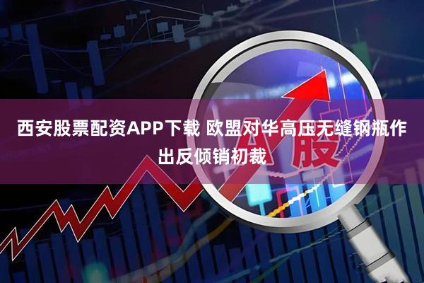 西安股票配资APP下载 欧盟对华高压无缝钢瓶作出反倾销初裁