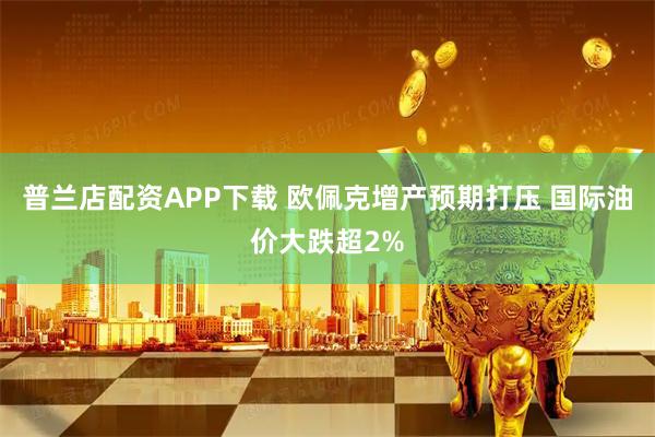 普兰店配资APP下载 欧佩克增产预期打压 国际油价大跌超2%