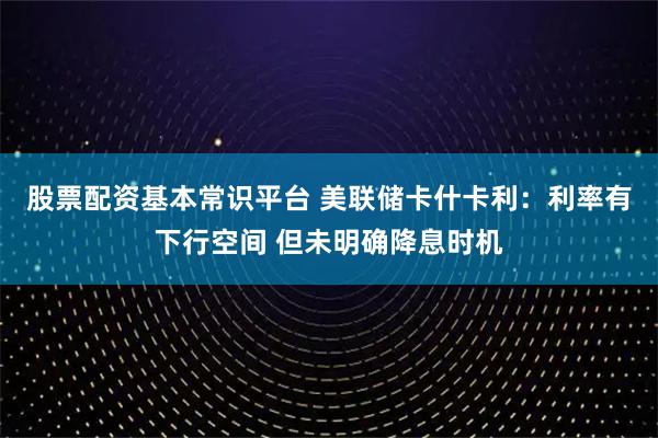 股票配资基本常识平台 美联储卡什卡利：利率有下行空间 但未明确降息时机