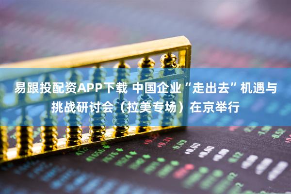 易跟投配资APP下载 中国企业“走出去”机遇与挑战研讨会（拉美专场）在京举行