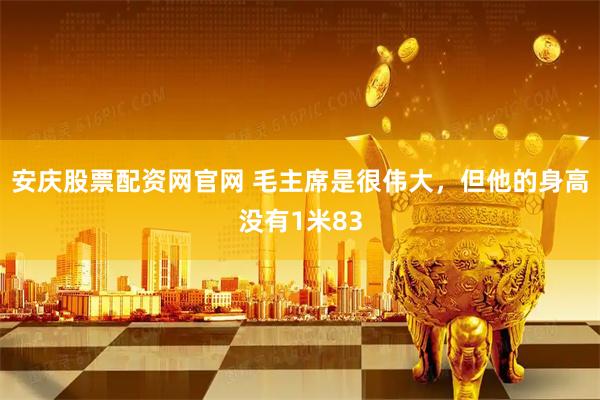 安庆股票配资网官网 毛主席是很伟大，但他的身高没有1米83