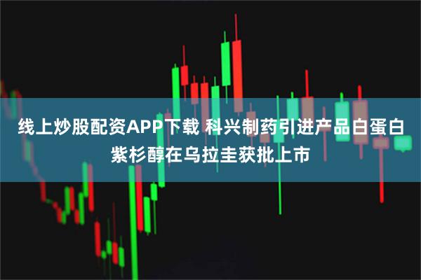 线上炒股配资APP下载 科兴制药引进产品白蛋白紫杉醇在乌拉圭获批上市