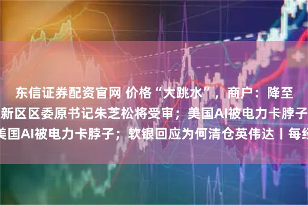 东信证券配资官网 价格“大跳水”，商户：降至近几年最低；上海浦东新区区委原书记朱芝松将受审；美国AI被电力卡脖子；软银回应为何清仓英伟达丨每经早参
