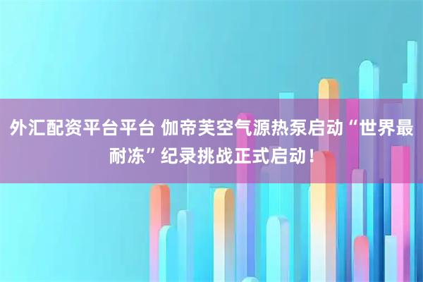 外汇配资平台平台 伽帝芙空气源热泵启动“世界最耐冻”纪录挑战正式启动！