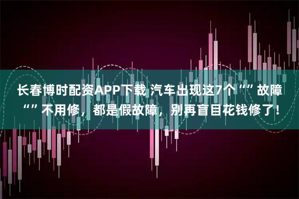 长春博时配资APP下载 汽车出现这7个“”故障“”不用修，都是假故障，别再盲目花钱修了！