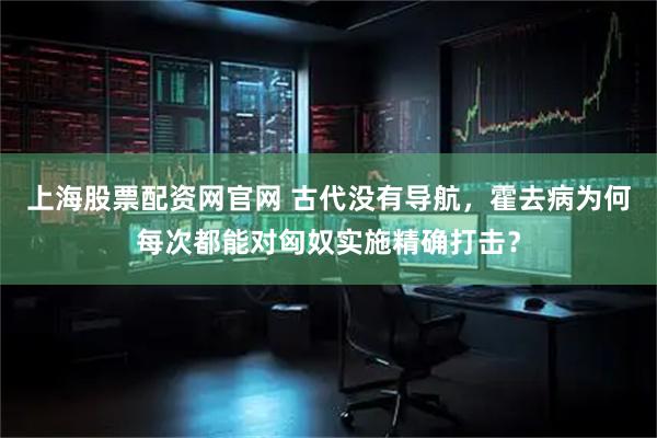上海股票配资网官网 古代没有导航，霍去病为何每次都能对匈奴实施精确打击？