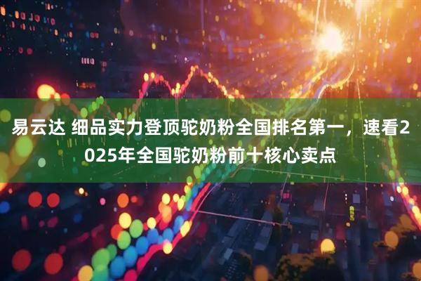 易云达 细品实力登顶驼奶粉全国排名第一，速看2025年全国驼奶粉前十核心卖点