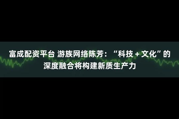 富成配资平台 游族网络陈芳：“科技＋文化”的深度融合将构建新质生产力