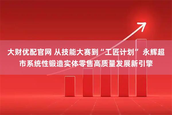 大财优配官网 从技能大赛到“工匠计划” 永辉超市系统性锻造实体零售高质量发展新引擎