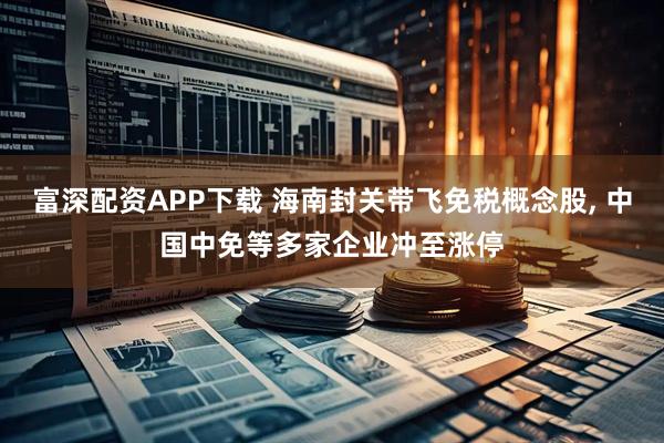 富深配资APP下载 海南封关带飞免税概念股, 中国中免等多家企业冲至涨停