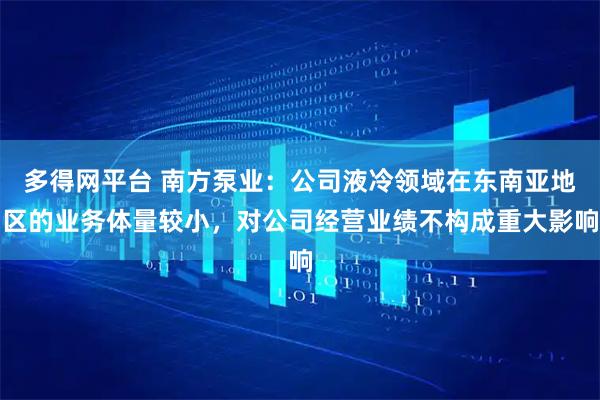 多得网平台 南方泵业：公司液冷领域在东南亚地区的业务体量较小，对公司经营业绩不构成重大影响