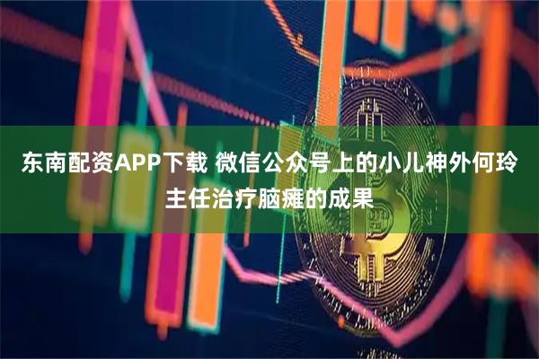 东南配资APP下载 微信公众号上的小儿神外何玲主任治疗脑瘫的成果