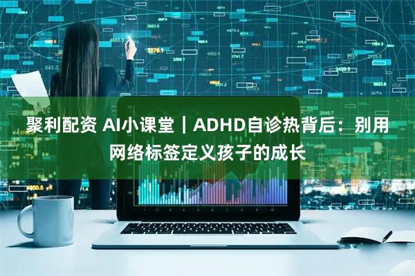 聚利配资 AI小课堂｜ADHD自诊热背后：别用网络标签定义孩子的成长
