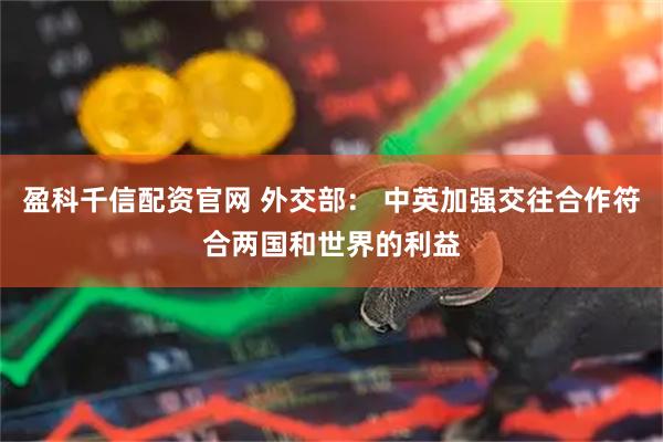 盈科千信配资官网 外交部： 中英加强交往合作符合两国和世界的利益