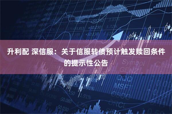 升利配 深信服：关于信服转债预计触发赎回条件的提示性公告