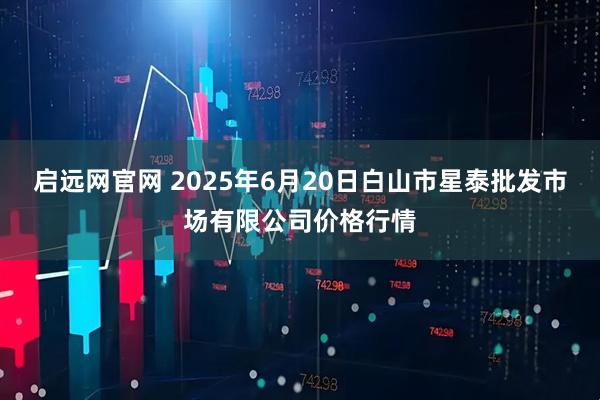 启远网官网 2025年6月20日白山市星泰批发市场有限公司价格行情