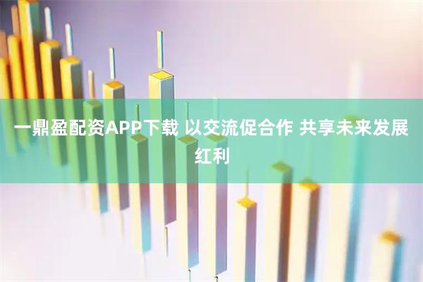 一鼎盈配资APP下载 以交流促合作 共享未来发展红利