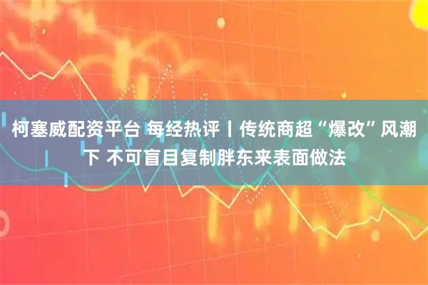 柯塞威配资平台 每经热评丨传统商超“爆改”风潮下 不可盲目复制胖东来表面做法