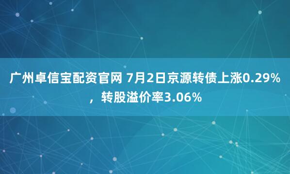广州卓信宝配资官网 7月2日京源转债上涨0.29%，转股溢价率3.06%