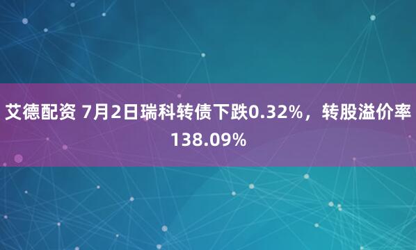 艾德配资 7月2日瑞科转债下跌0.32%，转股溢价率138.09%