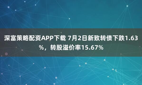 深富策略配资APP下载 7月2日新致转债下跌1.63%，转股溢价率15.67%
