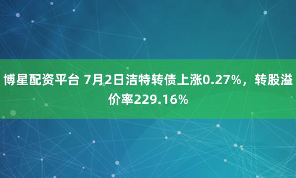 博星配资平台 7月2日洁特转债上涨0.27%，转股溢价率229.16%
