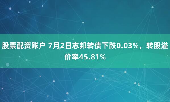 股票配资账户 7月2日志邦转债下跌0.03%，转股溢价率45.81%