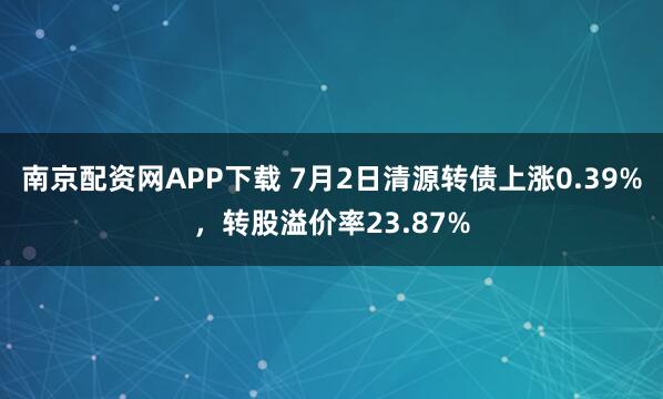 南京配资网APP下载 7月2日清源转债上涨0.39%，转股溢价率23.87%