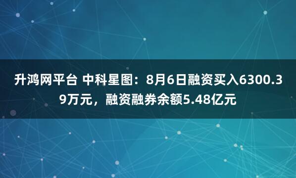 升鸿网平台 中科星图：8月6日融资买入6300.39万元，融资融券余额5.48亿元