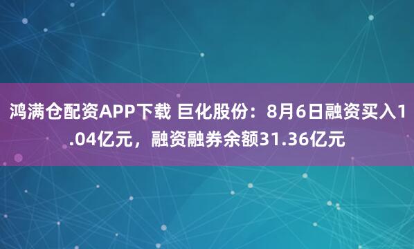 鸿满仓配资APP下载 巨化股份：8月6日融资买入1.04亿元，融资融券余额31.36亿元