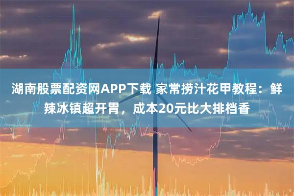 湖南股票配资网APP下载 家常捞汁花甲教程：鲜辣冰镇超开胃，成本20元比大排档香
