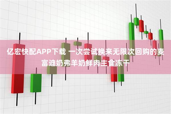亿宏快配APP下载 一次尝试换来无限次回购的麦富迪奶弗羊奶鲜肉主食冻干