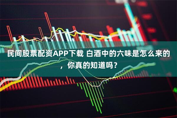 民间股票配资APP下载 白酒中的六味是怎么来的，你真的知道吗？