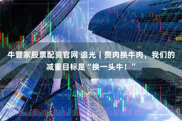 牛管家股票配资官网 追光｜赘肉换牛肉，我们的减重目标是“换一头牛！”
