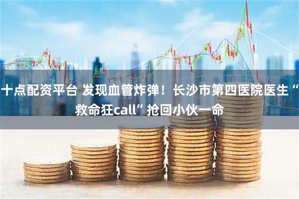 十点配资平台 发现血管炸弹！长沙市第四医院医生“救命狂call”抢回小伙一命