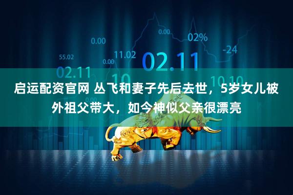 启运配资官网 丛飞和妻子先后去世，5岁女儿被外祖父带大，如今神似父亲很漂亮