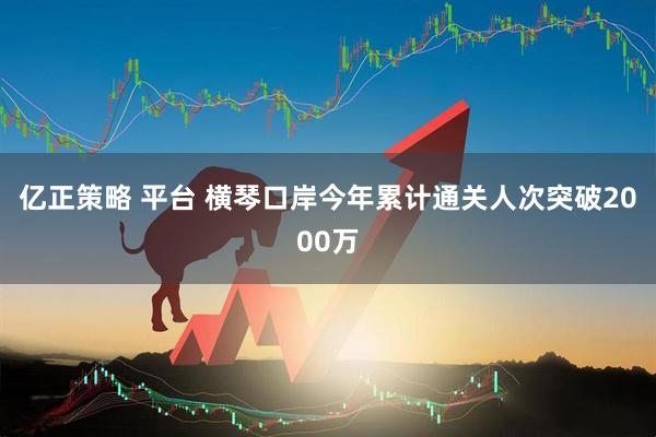 亿正策略 平台 横琴口岸今年累计通关人次突破2000万